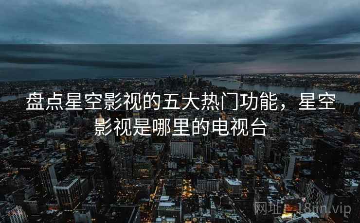 盘点星空影视的五大热门功能，星空影视是哪里的电视台  第1张