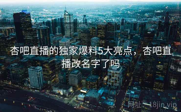 杏吧直播的独家爆料5大亮点，杏吧直播改名字了吗  第1张