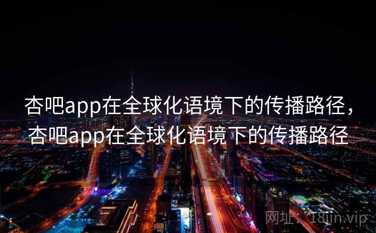 杏吧app在全球化语境下的传播路径，杏吧app在全球化语境下的传播路径  第2张