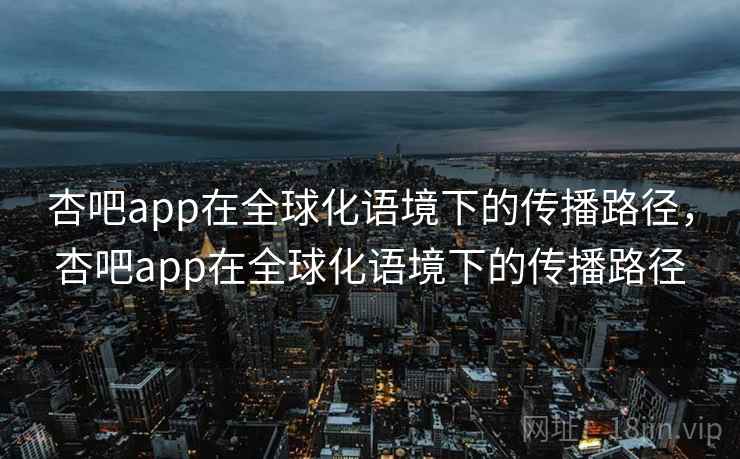 杏吧app在全球化语境下的传播路径，杏吧app在全球化语境下的传播路径  第1张