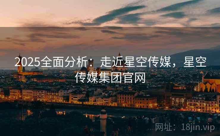 2025全面分析：走近星空传媒，星空传媒集团官网  第1张