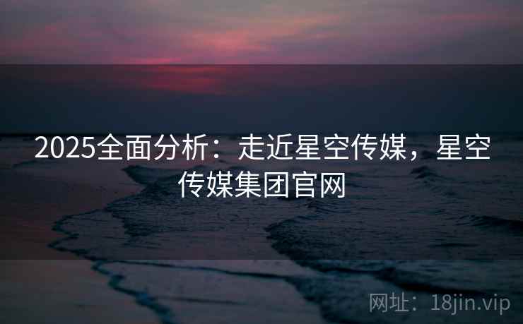2025全面分析：走近星空传媒，星空传媒集团官网  第2张