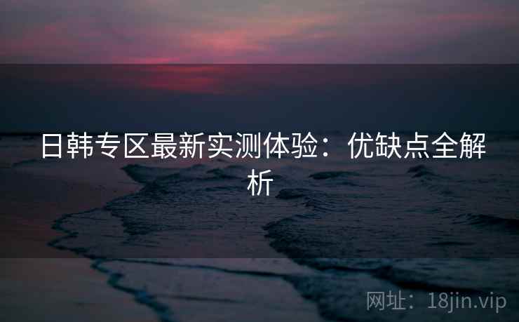 日韩专区最新实测体验：优缺点全解析  第2张
