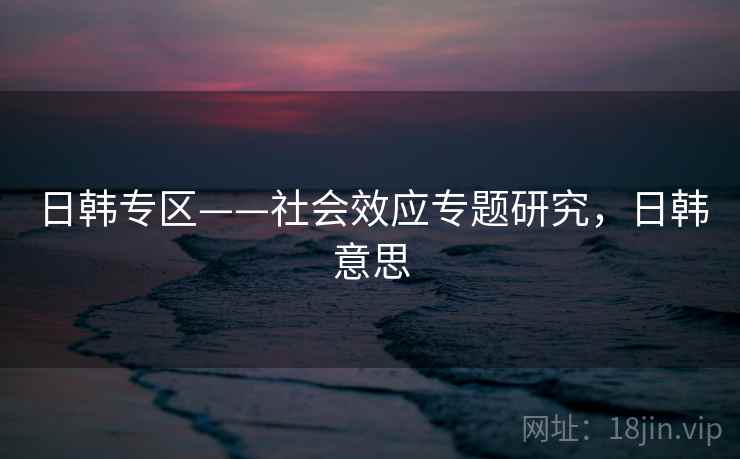 日韩专区——社会效应专题研究，日韩意思  第2张