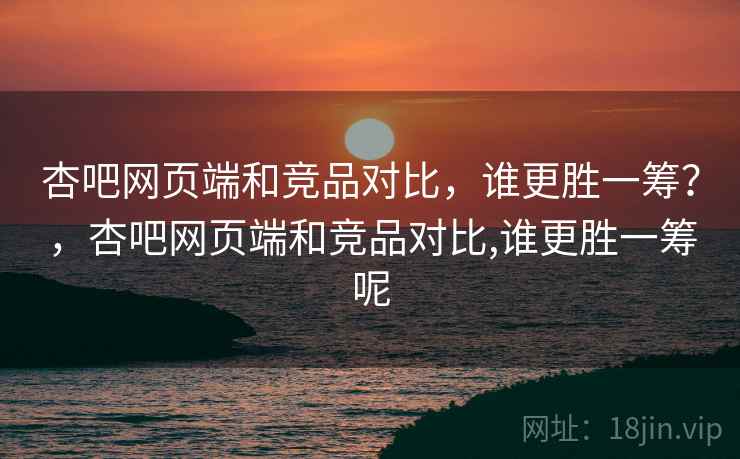杏吧网页端和竞品对比，谁更胜一筹？，杏吧网页端和竞品对比,谁更胜一筹呢  第2张