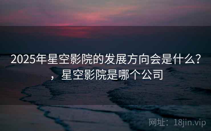 2025年星空影院的发展方向会是什么？，星空影院是哪个公司  第2张