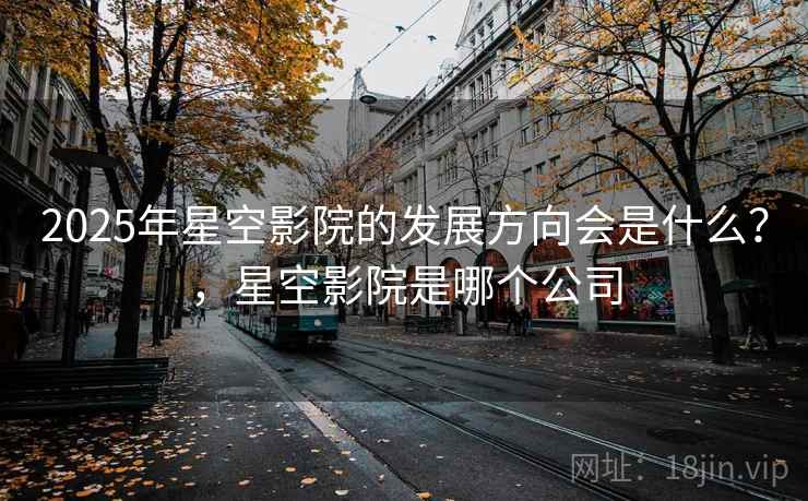 2025年星空影院的发展方向会是什么？，星空影院是哪个公司  第1张